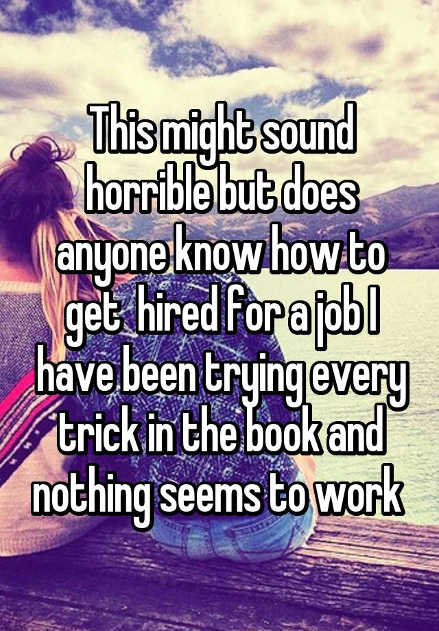 This might sound horrible but does anyone know how to get  hired for a job I have been trying every trick in the book and nothing seems to work 