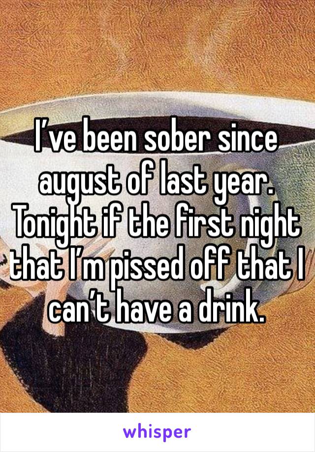 I’ve been sober since august of last year. Tonight if the first night that I’m pissed off that I can’t have a drink. 