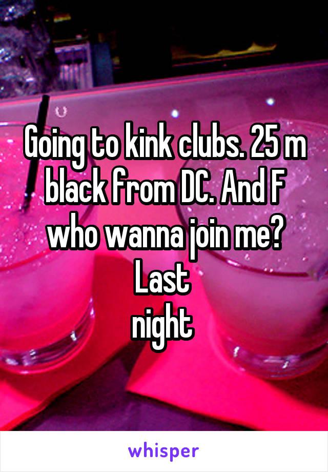 Going to kink clubs. 25 m black from DC. And F who wanna join me? Last 
night 