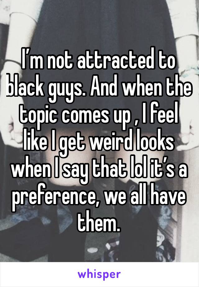 I’m not attracted to black guys. And when the topic comes up , I feel like I get weird looks when I say that lol it’s a preference, we all have them. 