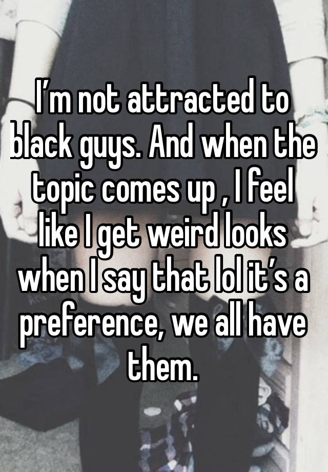 I’m not attracted to black guys. And when the topic comes up , I feel like I get weird looks when I say that lol it’s a preference, we all have them. 