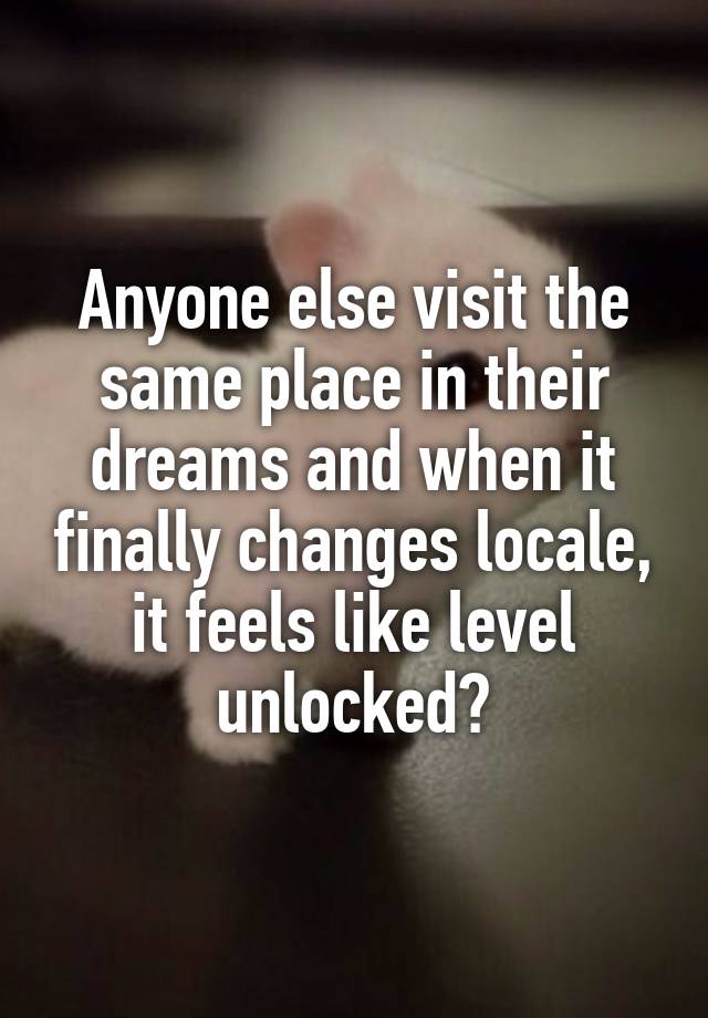 Anyone else visit the same place in their dreams and when it finally changes locale, it feels like level unlocked?