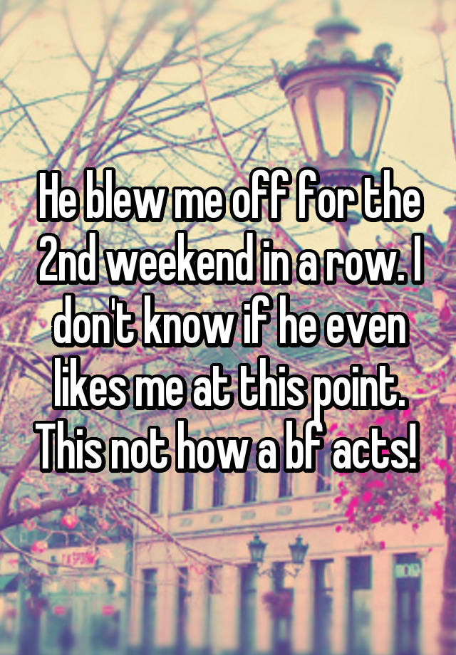 He blew me off for the 2nd weekend in a row. I don't know if he even likes me at this point. This not how a bf acts! 