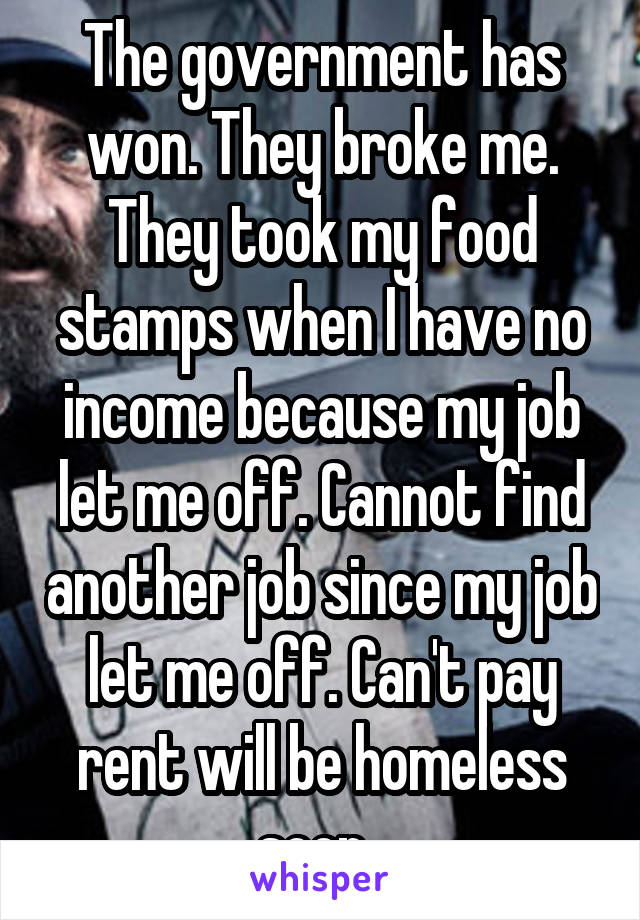 The government has won. They broke me. They took my food stamps when I have no income because my job let me off. Cannot find another job since my job let me off. Can't pay rent will be homeless soon. 