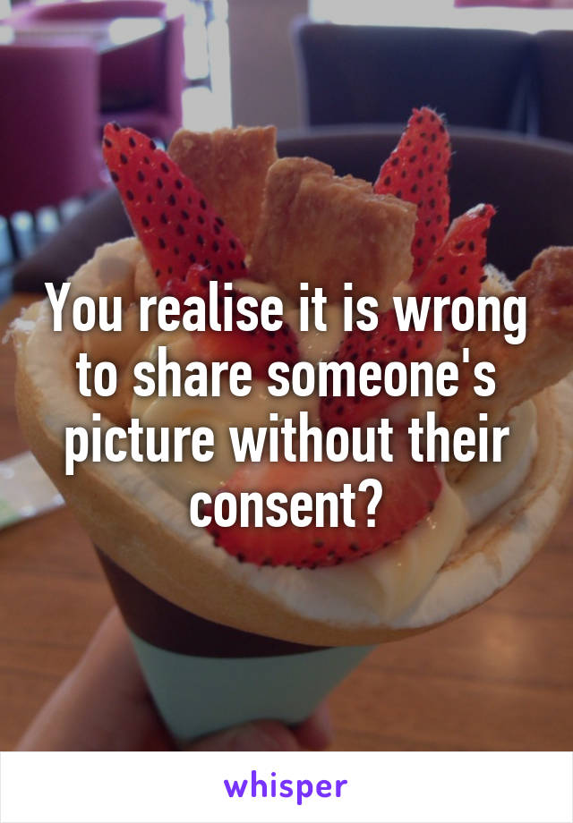You realise it is wrong to share someone's picture without their consent?