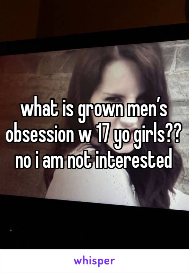 what is grown men’s obsession w 17 yo girls?? no i am not interested 