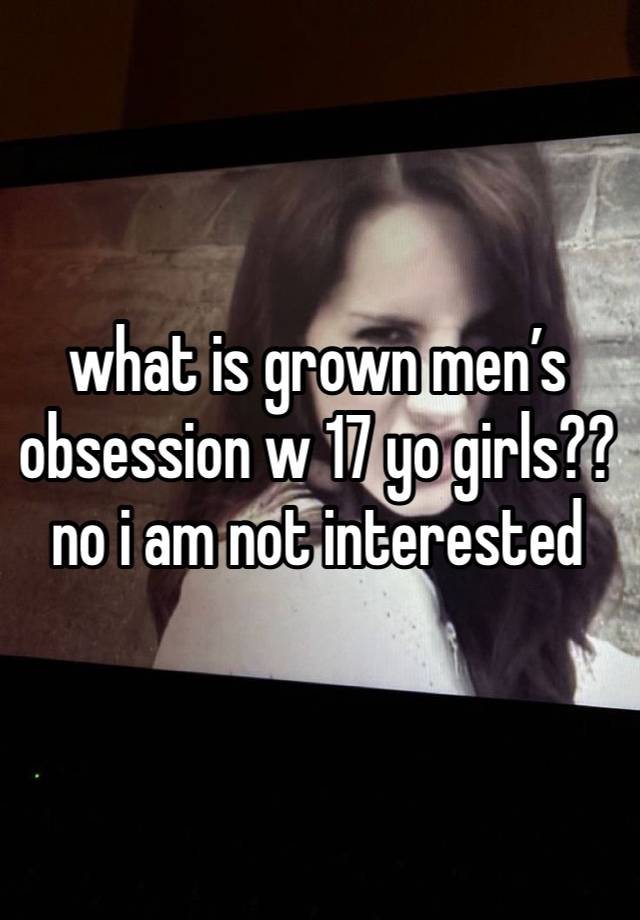 what is grown men’s obsession w 17 yo girls?? no i am not interested 