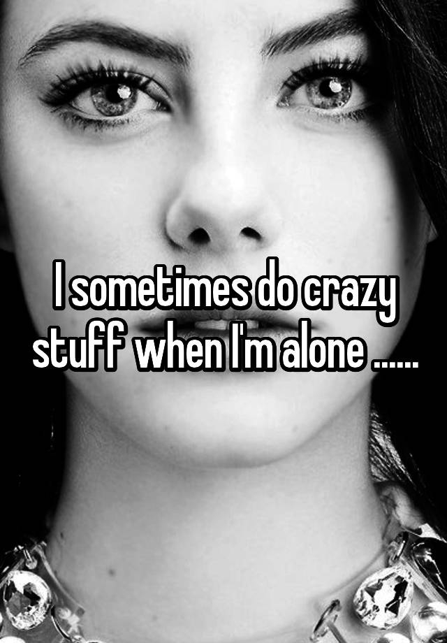 I sometimes do crazy stuff when I'm alone ......