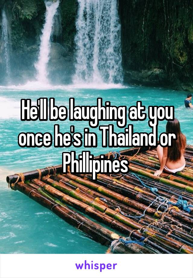 He'll be laughing at you once he's in Thailand or Phillipines 