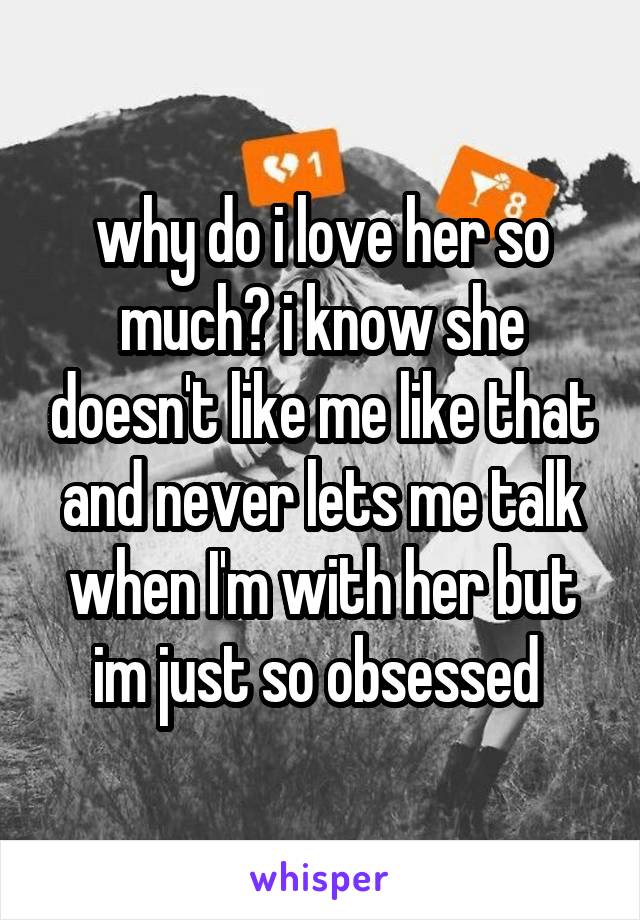 why do i love her so much? i know she doesn't like me like that and never lets me talk when I'm with her but im just so obsessed 