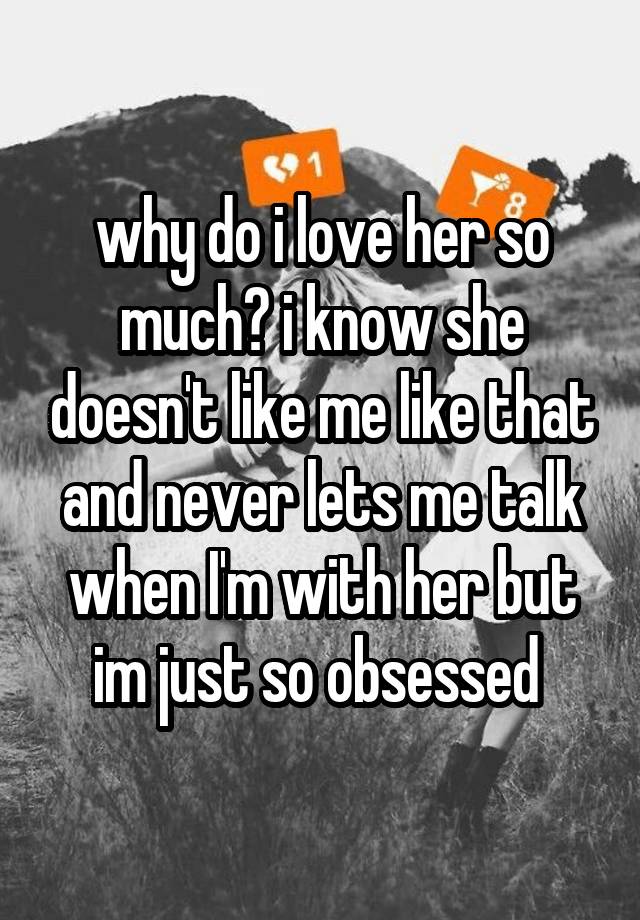 why do i love her so much? i know she doesn't like me like that and never lets me talk when I'm with her but im just so obsessed 