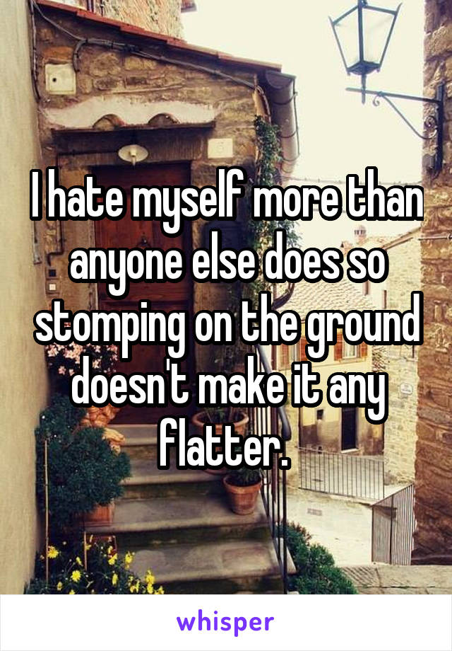 I hate myself more than anyone else does so stomping on the ground doesn't make it any flatter. 