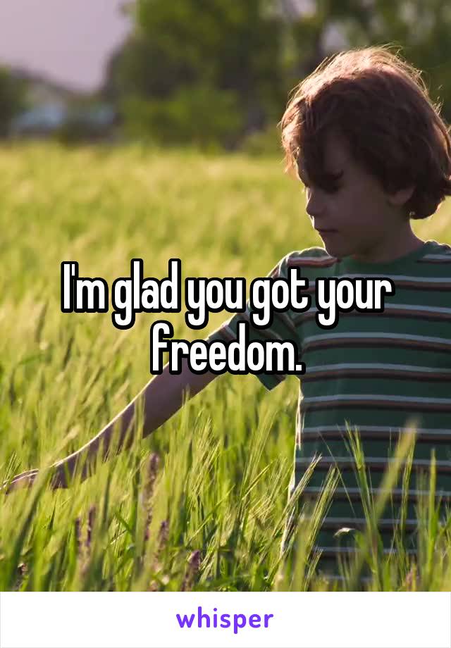 I'm glad you got your freedom.