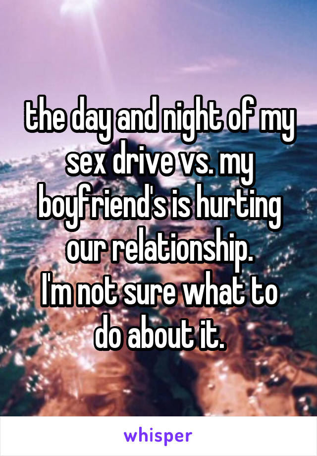 the day and night of my sex drive vs. my boyfriend's is hurting our relationship.
I'm not sure what to do about it.