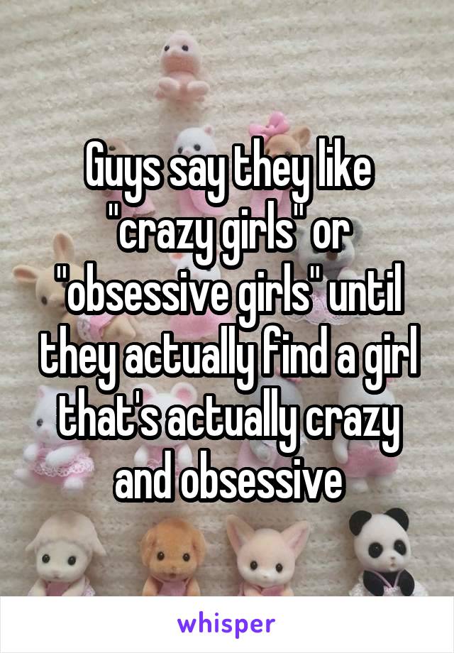 Guys say they like "crazy girls" or "obsessive girls" until they actually find a girl that's actually crazy and obsessive