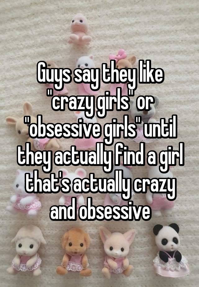 Guys say they like "crazy girls" or "obsessive girls" until they actually find a girl that's actually crazy and obsessive