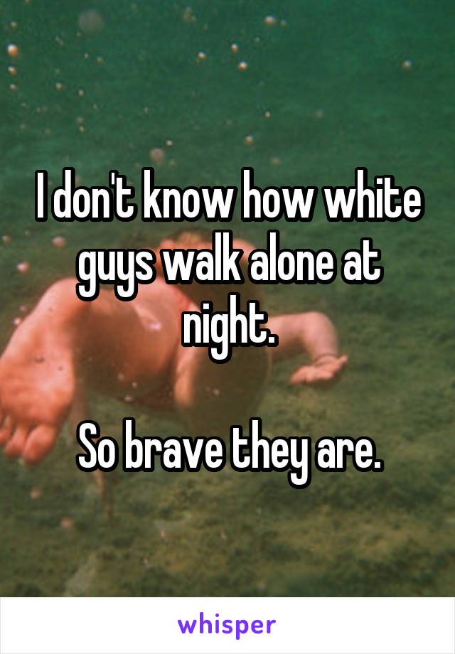 I don't know how white guys walk alone at night.

So brave they are.
