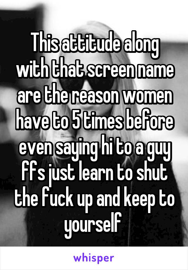 This attitude along with that screen name are the reason women have to 5 times before even saying hi to a guy ffs just learn to shut the fuck up and keep to yourself 