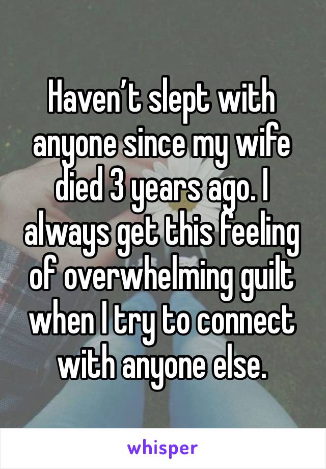 Haven’t slept with anyone since my wife died 3 years ago. I always get this feeling of overwhelming guilt when I try to connect with anyone else.