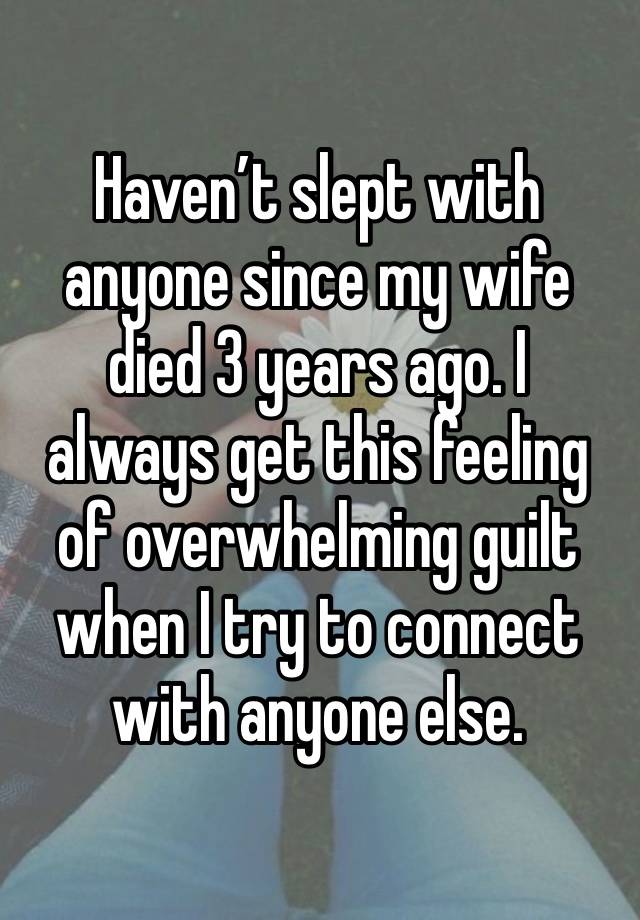 Haven’t slept with anyone since my wife died 3 years ago. I always get this feeling of overwhelming guilt when I try to connect with anyone else.