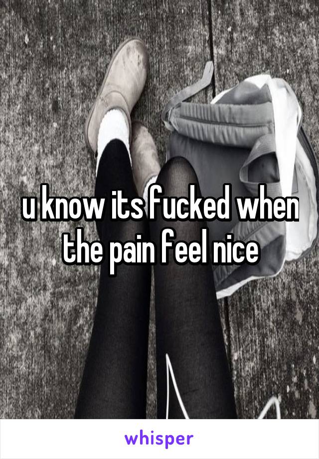 u know its fucked when the pain feel nice