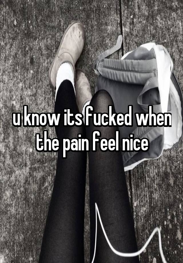 u know its fucked when the pain feel nice