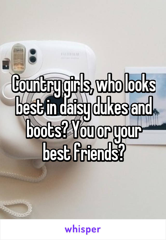 Country girls, who looks best in daisy dukes and boots? You or your best friends?