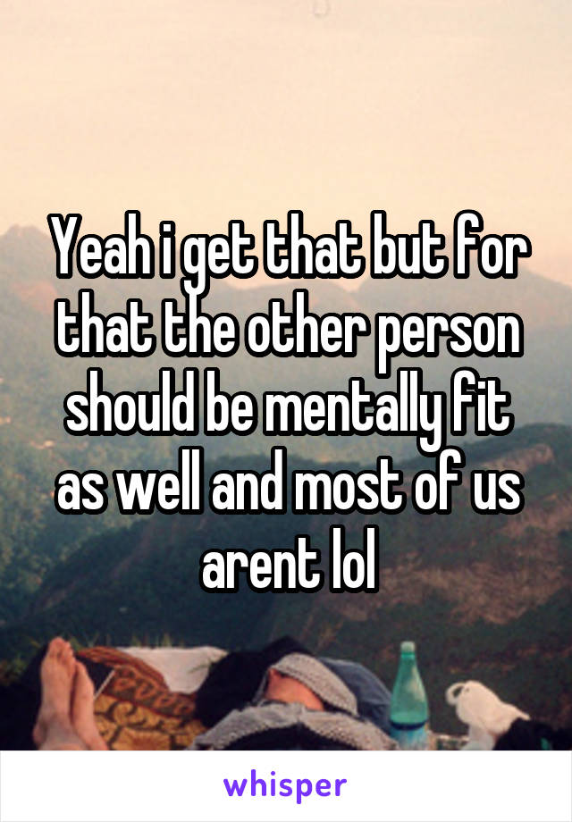 Yeah i get that but for that the other person should be mentally fit as well and most of us arent lol