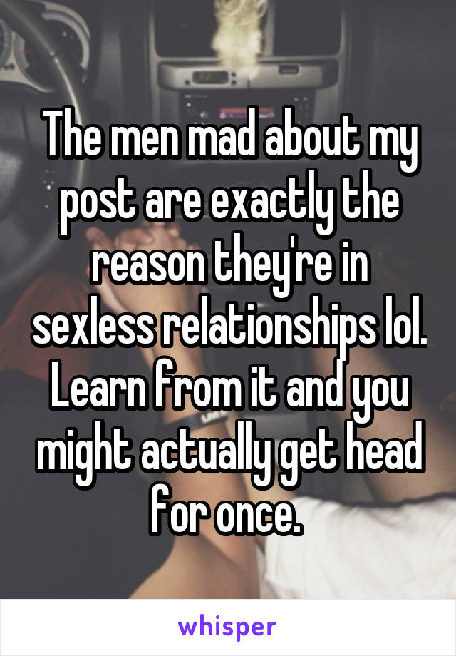 The men mad about my post are exactly the reason they're in sexless relationships lol. Learn from it and you might actually get head for once. 