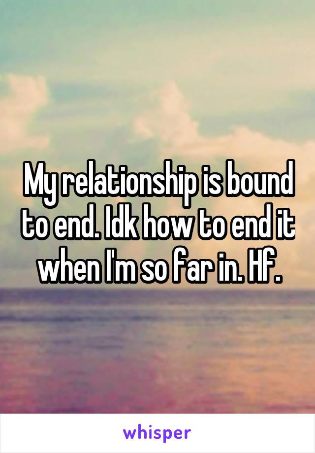 My relationship is bound to end. Idk how to end it when I'm so far in. Hf.