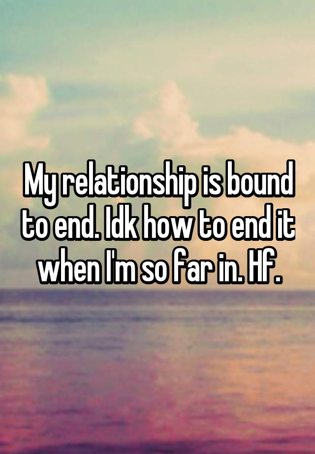 My relationship is bound to end. Idk how to end it when I'm so far in. Hf.