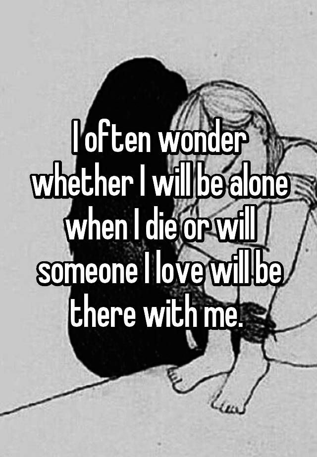 I often wonder whether I will be alone when I die or will someone I love will be there with me. 