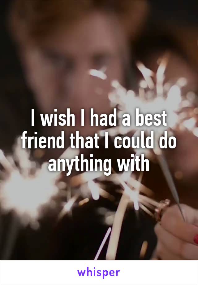 I wish I had a best friend that I could do anything with