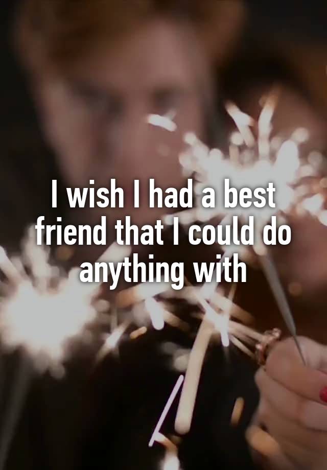 I wish I had a best friend that I could do anything with