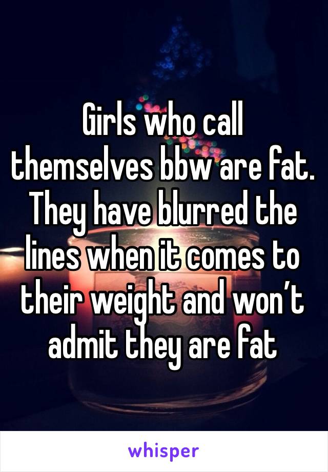 Girls who call themselves bbw are fat. They have blurred the lines when it comes to their weight and won’t admit they are fat 