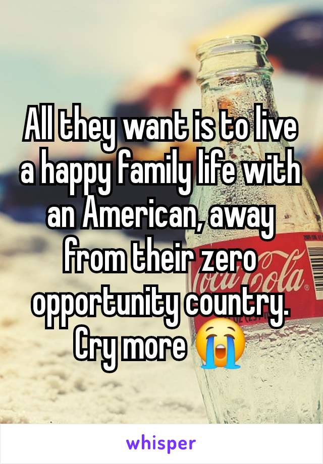 All they want is to live a happy family life with an American, away from their zero opportunity country. Cry more 😭