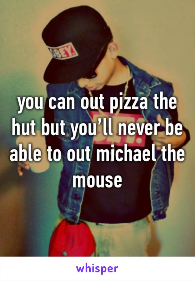 you can out pizza the hut but you’ll never be able to out michael the mouse