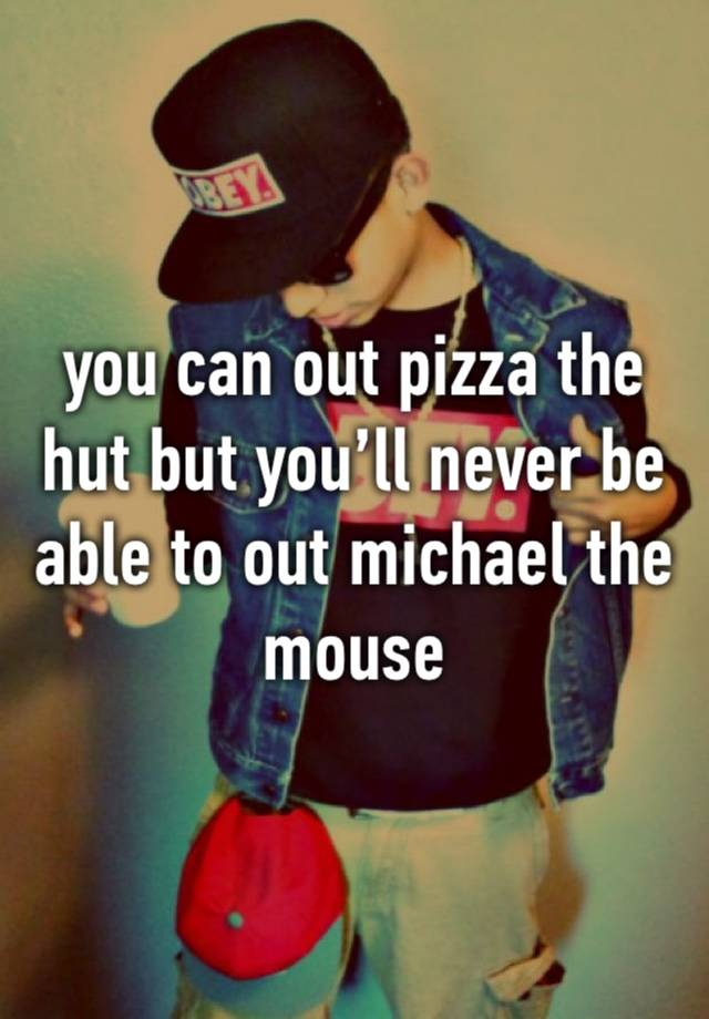 you can out pizza the hut but you’ll never be able to out michael the mouse