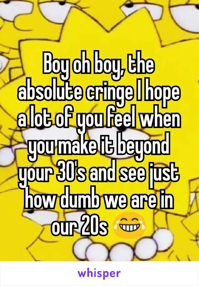 Boy oh boy, the absolute cringe I hope a lot of you feel when you make it beyond your 30's and see just how dumb we are in our 20s 😂