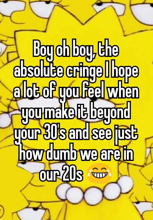 Boy oh boy, the absolute cringe I hope a lot of you feel when you make it beyond your 30's and see just how dumb we are in our 20s 😂