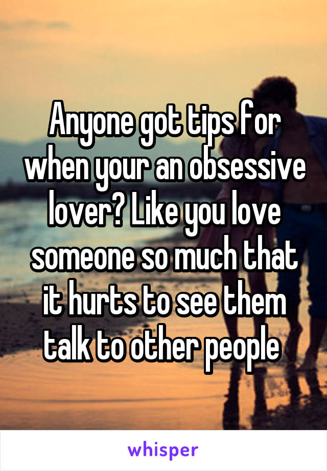 Anyone got tips for when your an obsessive lover? Like you love someone so much that it hurts to see them talk to other people 