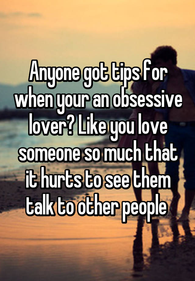 Anyone got tips for when your an obsessive lover? Like you love someone so much that it hurts to see them talk to other people 