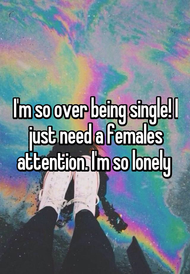 I'm so over being single! I just need a females attention. I'm so lonely 