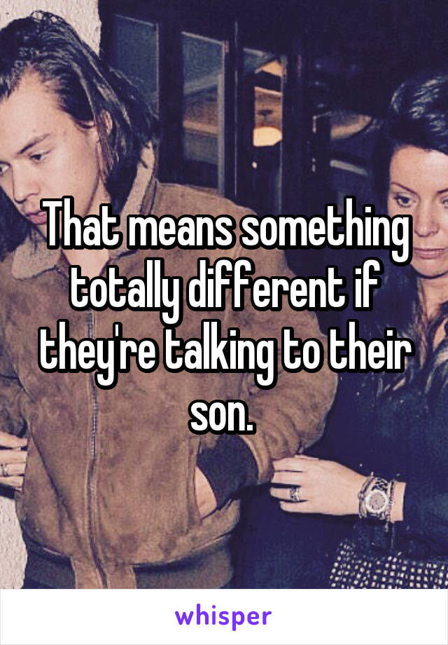 That means something totally different if they're talking to their son. 