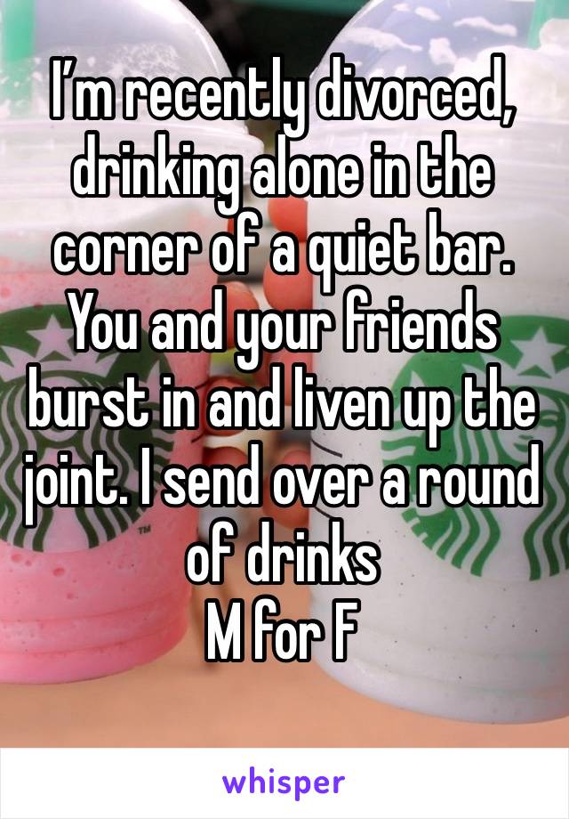 I’m recently divorced, drinking alone in the corner of a quiet bar. You and your friends burst in and liven up the joint. I send over a round of drinks 
M for F 
