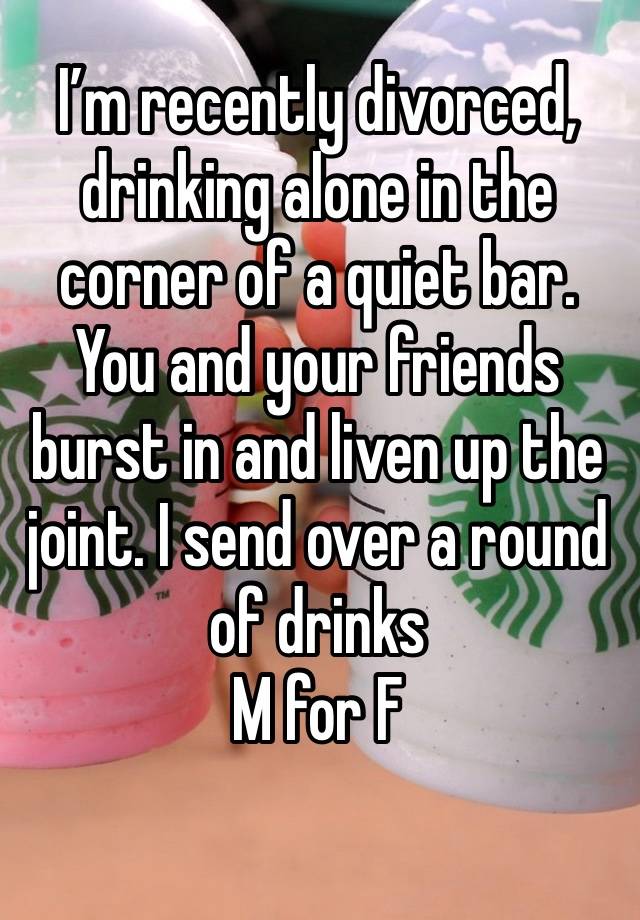 I’m recently divorced, drinking alone in the corner of a quiet bar. You and your friends burst in and liven up the joint. I send over a round of drinks 
M for F 
