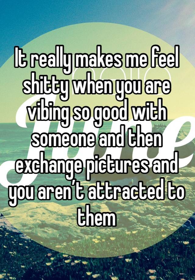 It really makes me feel shitty when you are vibing so good with someone and then exchange pictures and you aren’t attracted to them 