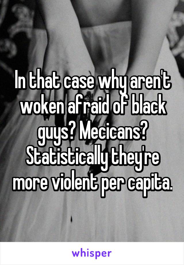 In that case why aren't woken afraid of black guys? Mecicans? Statistically they're more violent per capita.