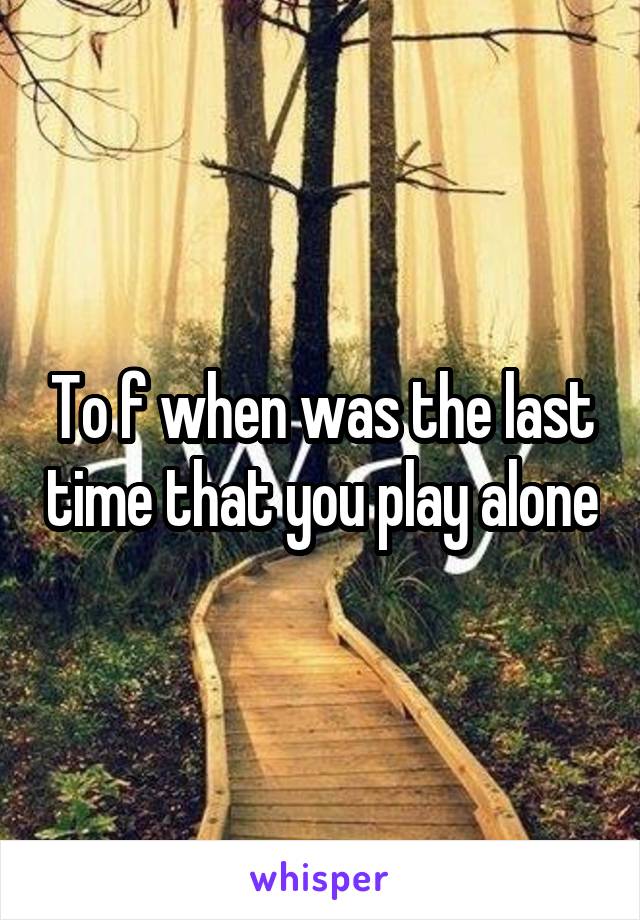 To f when was the last time that you play alone