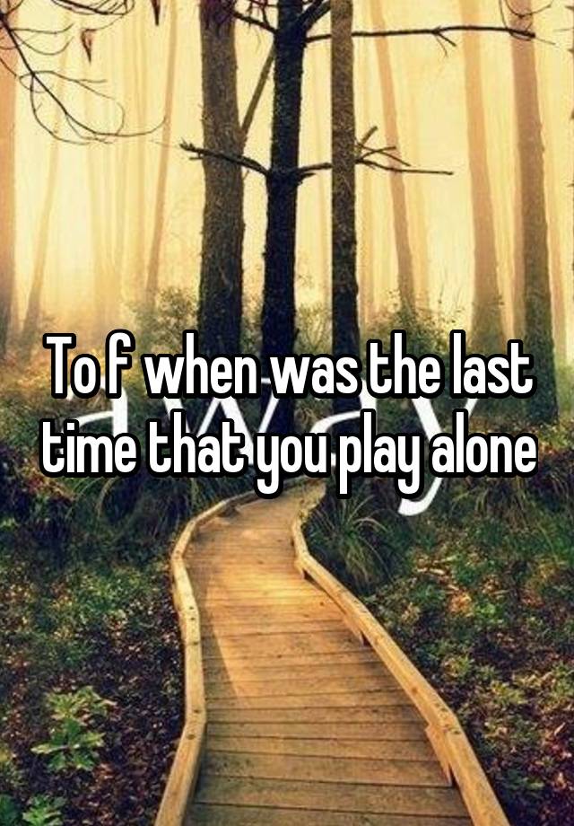 To f when was the last time that you play alone